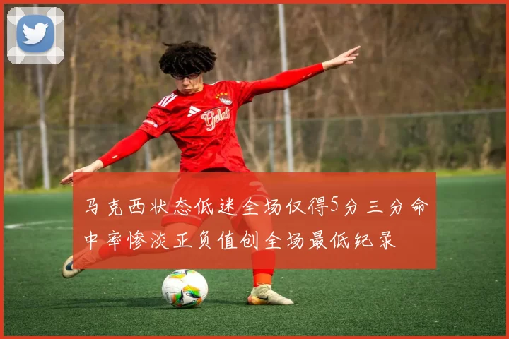 马克西状态低迷全场仅得5分三分命中率惨淡正负值创全场最低纪录