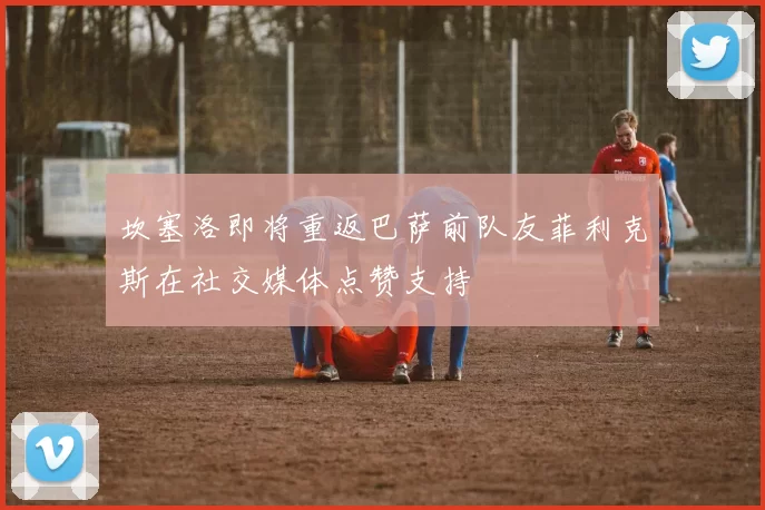 坎塞洛即将重返巴萨前队友菲利克斯在社交媒体点赞支持