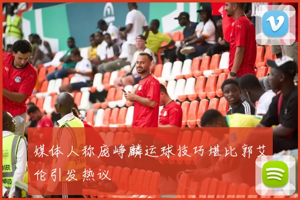 媒体人称庞峥麟运球技巧堪比郭艾伦引发热议