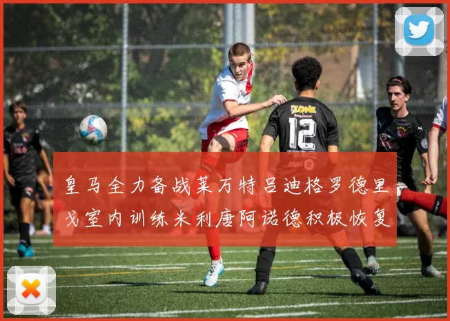 皇马全力备战莱万特吕迪格罗德里戈室内训练米利唐阿诺德积极恢复状态