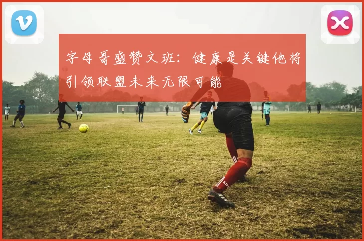 字母哥盛赞文班：健康是关键他将引领联盟未来无限可能