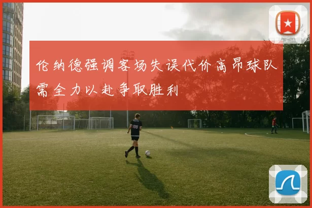 伦纳德强调客场失误代价高昂球队需全力以赴争取胜利