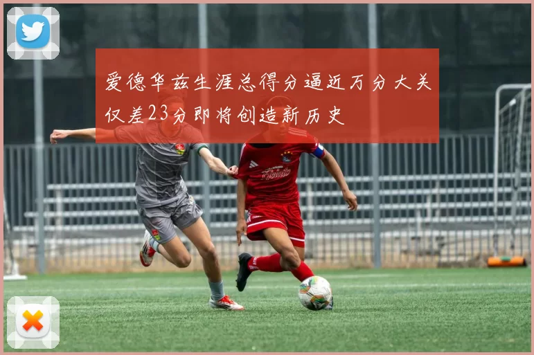 爱德华兹生涯总得分逼近万分大关仅差23分即将创造新历史